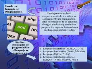 Uso de un
lenguaje de
Programación
                            Usado para controlar el
                       comportamiento de una máquina,
                        especialmente una computadora.
                       Estos se componen de un conjunto
                       de reglas sintácticas y semánticas
                      que permiten expresar instrucciones
                         que luego serán interpretadas.




       Según el
    paradigma de
    programación     1.   Lenguaje imperativos (BASIC, C , C++).
    el lenguaje se   2.   Lenguajes funcionales (Puros , híbridos).
    compone en :
                     3.   Lenguajes lógicos (Prolog).
                     4.   Lenguajes orientados a objetos
                          (Ada, C++; Visual Fox Pro , Java ).
 