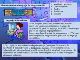 1.   Variables y vectores.
Elementos de un lenguaje de programación :
                                                         2.   Condicionantes.
                                                         3.   Bucles.
                                                         4.   Funciones.
                                                         5.   Sintaxis.


   Lenguaje informático:
                                Es un lenguaje usado por, ordenadores. Muchas
                               veces, este término es sinónimo de lenguaje de
                               programación, pero un lenguaje informático no tiene por
                               qué ser un lenguaje de programación.
                               Como ejemplo un lenguaje de marcas como el HTML no
                               es un lenguaje de programación, pero sí es un lenguaje
                               informático.


 HTML, siglas de HyperText Markup Language («lenguaje de marcado de
 hipertexto»), hace referencia al lenguaje de marcado predominante para la
 elaboración de página web que se utiliza para describir y traducir la estructura y la
 información en forma de texto, así como para complementar el texto con objetos
 tales como imágenes.
 