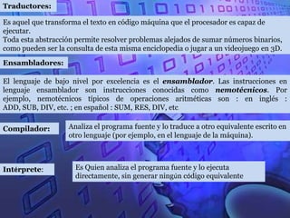 Traductores:

Es aquel que transforma el texto en código máquina que el procesador es capaz de
ejecutar.
Toda esta abstracción permite resolver problemas alejados de sumar números binarios,
como pueden ser la consulta de esta misma enciclopedia o jugar a un videojuego en 3D.

Ensambladores:

El lenguaje de bajo nivel por excelencia es el ensamblador. Las instrucciones en
lenguaje ensamblador son instrucciones conocidas como nemotécnicos. Por
ejemplo, nemotécnicos típicos de operaciones aritméticas son : en inglés :
ADD, SUB, DIV, etc. ; en español : SUM, RES, DIV, etc.

Compilador:        Analiza el programa fuente y lo traduce a otro equivalente escrito en
                   otro lenguaje (por ejemplo, en el lenguaje de la máquina).



Intérprete:           Es Quien analiza el programa fuente y lo ejecuta
                      directamente, sin generar ningún código equivalente
 