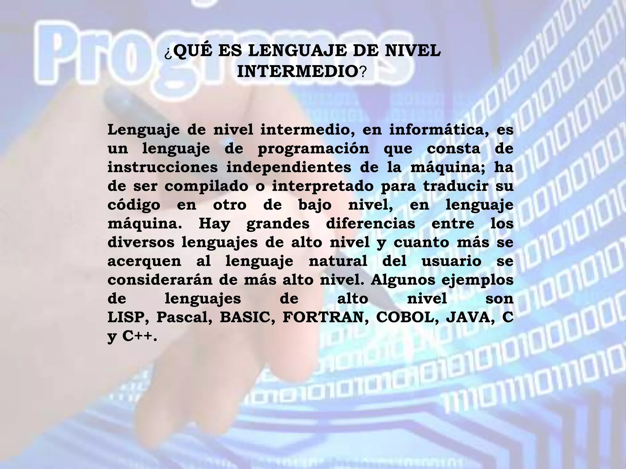 ¿QUÉ ES LENGUAJE DE NIVEL
             INTERMEDIO?


Lenguaje de nivel intermedio, en informática, es
un lenguaje de programación que consta de
instrucciones independientes de la máquina; ha
de ser compilado o interpretado para traducir su
código en otro de bajo nivel, en lenguaje
máquina. Hay grandes diferencias entre los
diversos lenguajes de alto nivel y cuanto más se
acerquen al lenguaje natural del usuario se
considerarán de más alto nivel. Algunos ejemplos
de     lenguajes     de     alto    nivel    son
LISP, Pascal, BASIC, FORTRAN, COBOL, JAVA, C
y C++.
 