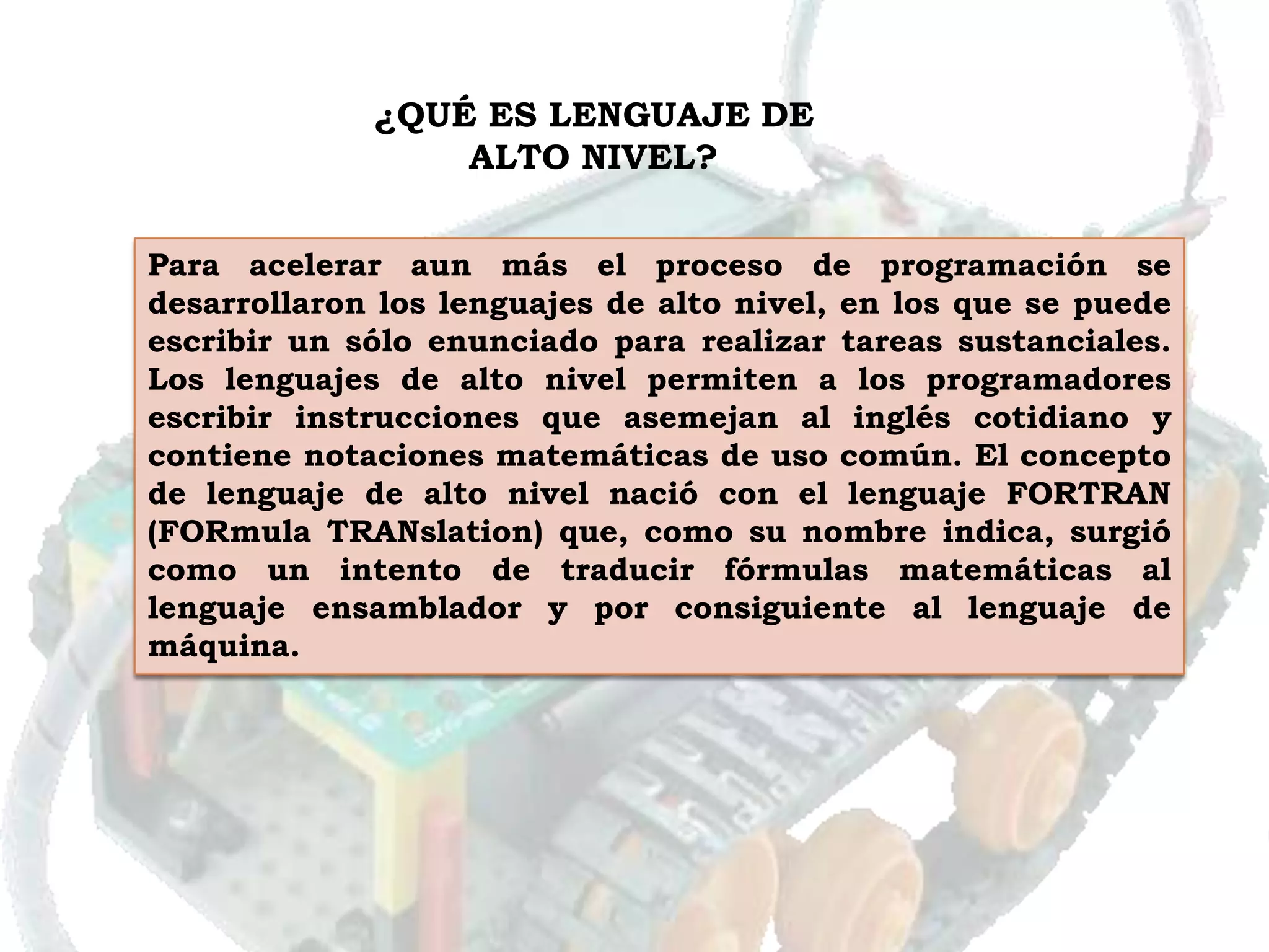¿QUÉ ES LENGUAJE DE
                 ALTO NIVEL?


Para acelerar aun más el proceso de programación se
desarrollaron los lenguajes de alto nivel, en los que se puede
escribir un sólo enunciado para realizar tareas sustanciales.
Los lenguajes de alto nivel permiten a los programadores
escribir instrucciones que asemejan al inglés cotidiano y
contiene notaciones matemáticas de uso común. El concepto
de lenguaje de alto nivel nació con el lenguaje FORTRAN
(FORmula TRANslation) que, como su nombre indica, surgió
como un intento de traducir fórmulas matemáticas al
lenguaje ensamblador y por consiguiente al lenguaje de
máquina.
 