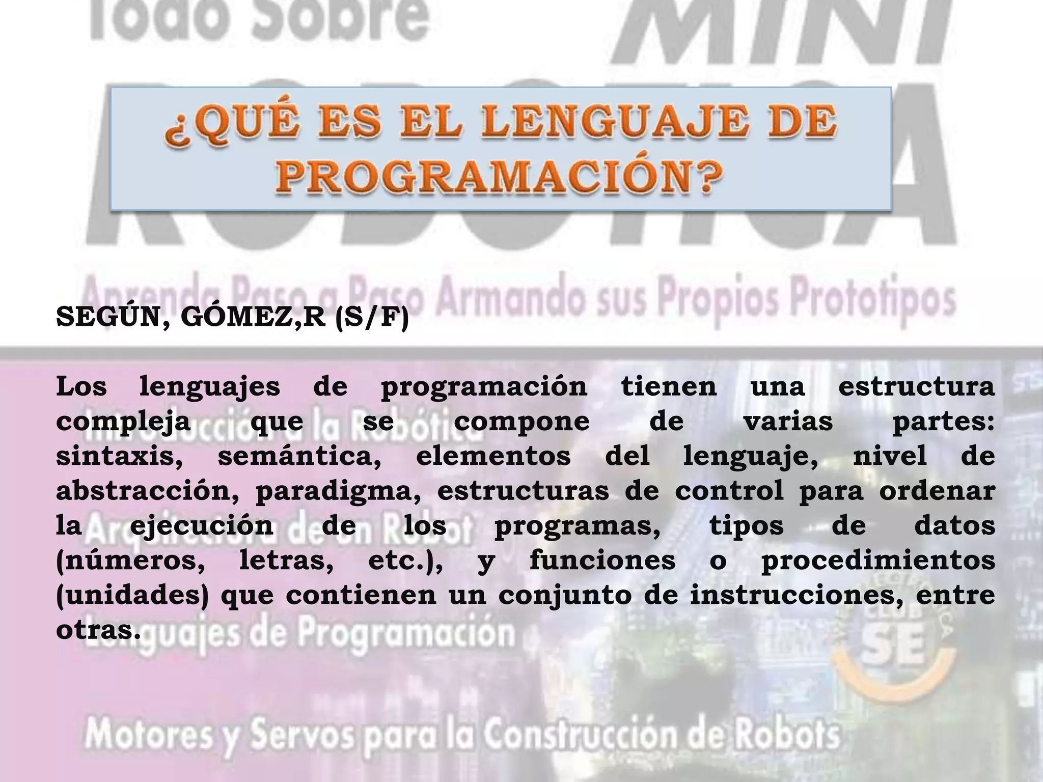 SEGÚN, GÓMEZ,R (S/F)

Los lenguajes de programación tienen una estructura
compleja     que    se     compone    de    varias   partes:
sintaxis, semántica, elementos del lenguaje, nivel de
abstracción, paradigma, estructuras de control para ordenar
la   ejecución   de    los   programas,  tipos    de   datos
(números, letras, etc.), y funciones o procedimientos
(unidades) que contienen un conjunto de instrucciones, entre
otras.
 