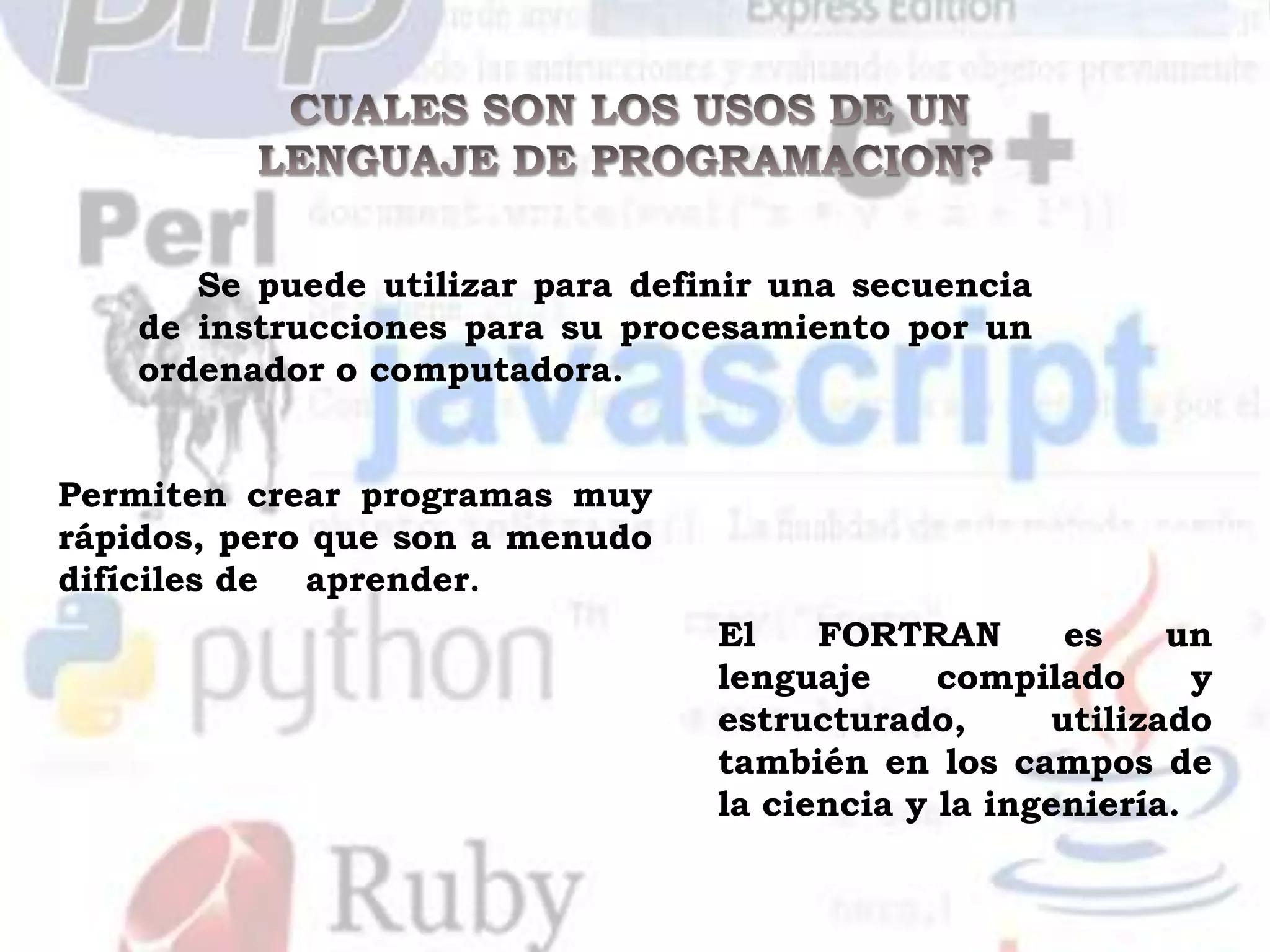 Se puede utilizar para definir una secuencia
    de instrucciones para su procesamiento por un
    ordenador o computadora.


Permiten crear programas muy
rápidos, pero que son a menudo
difíciles de aprender.
                                  El    FORTRAN       es    un
                                  lenguaje     compilado      y
                                  estructurado,      utilizado
                                  también en los campos de
                                  la ciencia y la ingeniería.
 