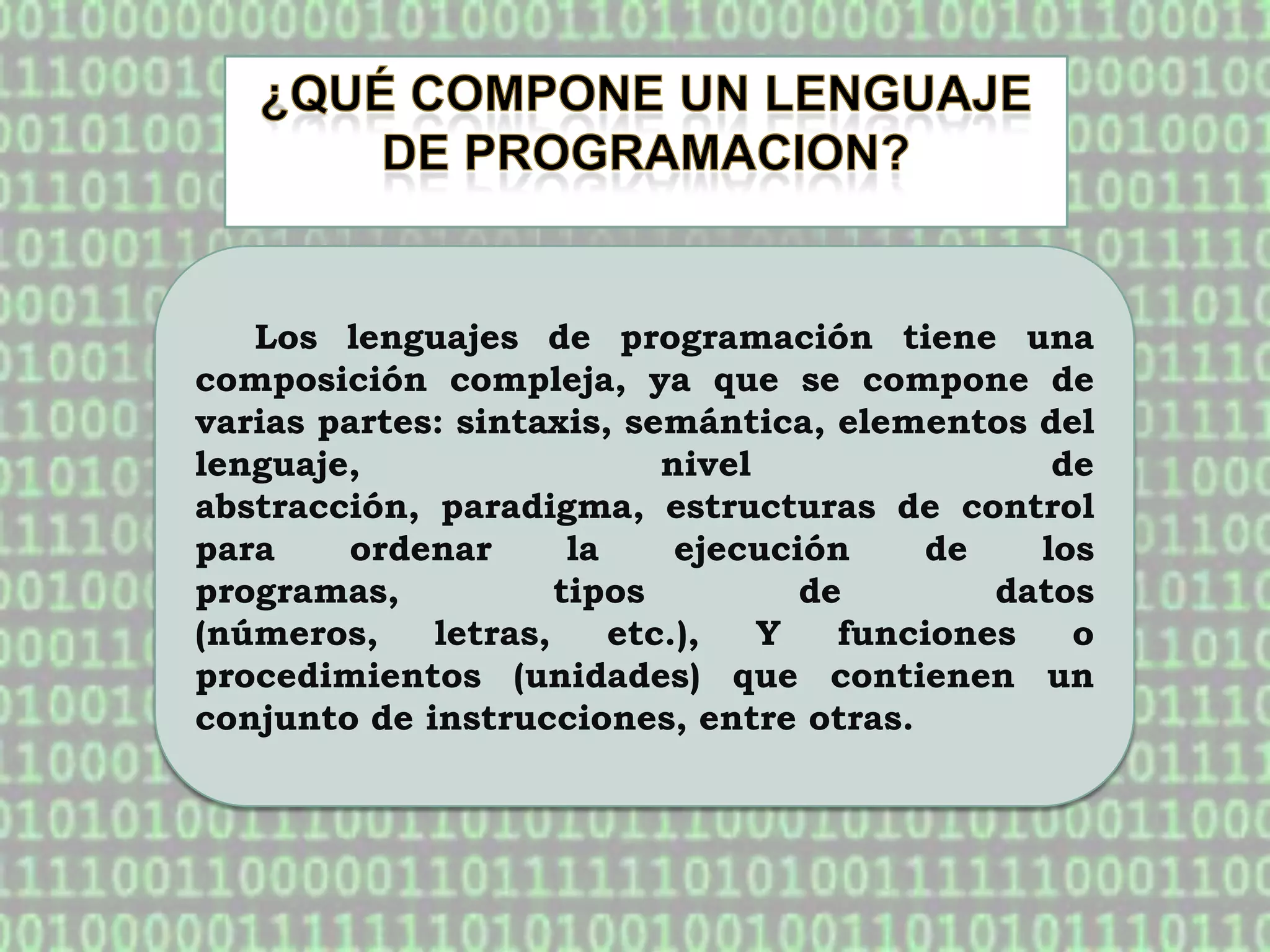 Los lenguajes de programación tiene una
composición compleja, ya que se compone de
varias partes: sintaxis, semántica, elementos del
lenguaje,                   nivel                de
abstracción, paradigma, estructuras de control
para    ordenar       la     ejecución    de    los
programas,           tipos          de        datos
(números,    letras,     etc.),   Y   funciones   o
procedimientos (unidades) que contienen un
conjunto de instrucciones, entre otras.
 