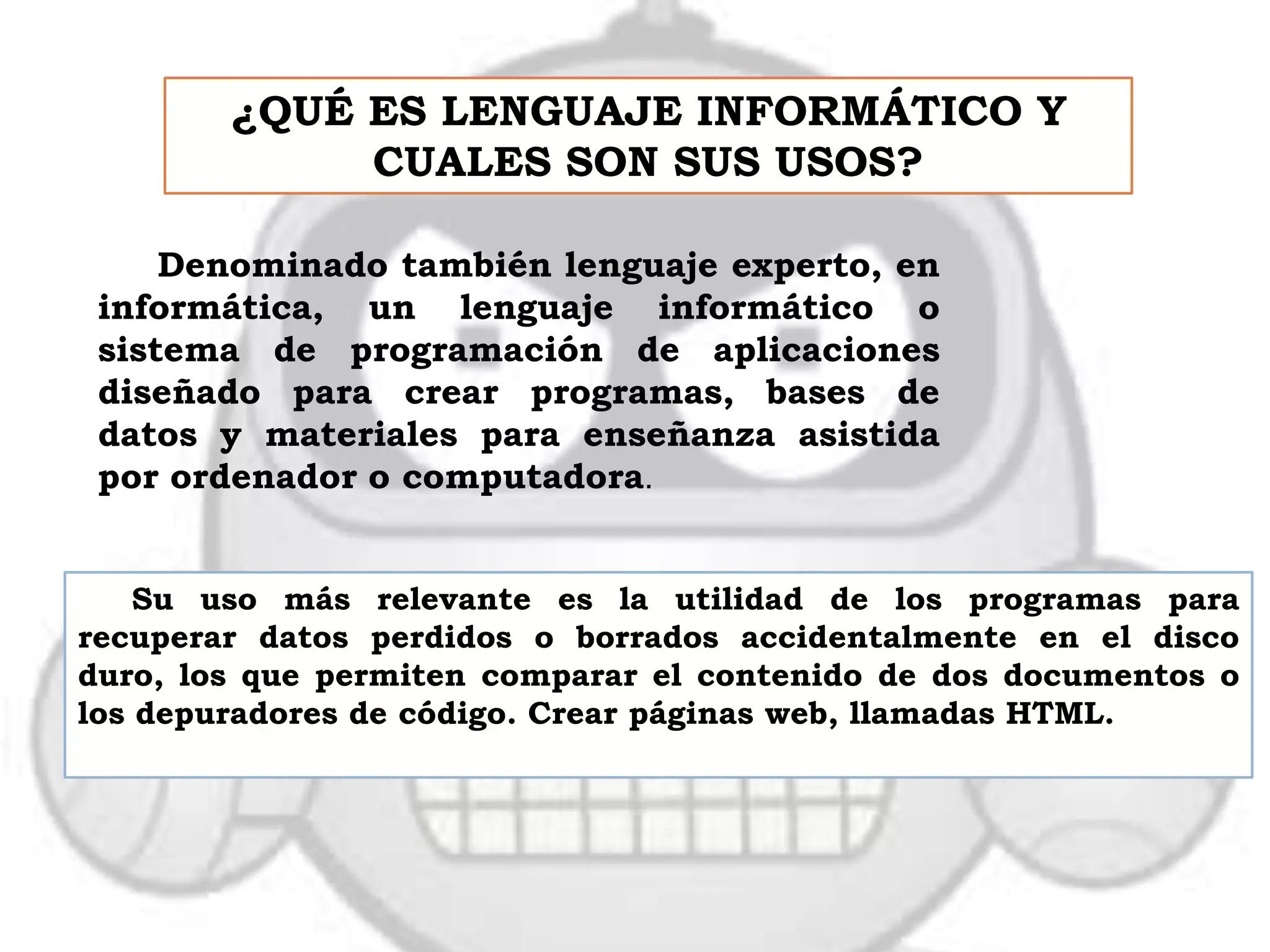 ¿QUÉ ES LENGUAJE INFORMÁTICO Y
             CUALES SON SUS USOS?

     Denominado también lenguaje experto, en
 informática, un lenguaje informático o
 sistema de programación de aplicaciones
 diseñado para crear programas, bases de
 datos y materiales para enseñanza asistida
 por ordenador o computadora.


    Su uso más relevante es la utilidad de los programas para
recuperar datos perdidos o borrados accidentalmente en el disco
duro, los que permiten comparar el contenido de dos documentos o
los depuradores de código. Crear páginas web, llamadas HTML.
 