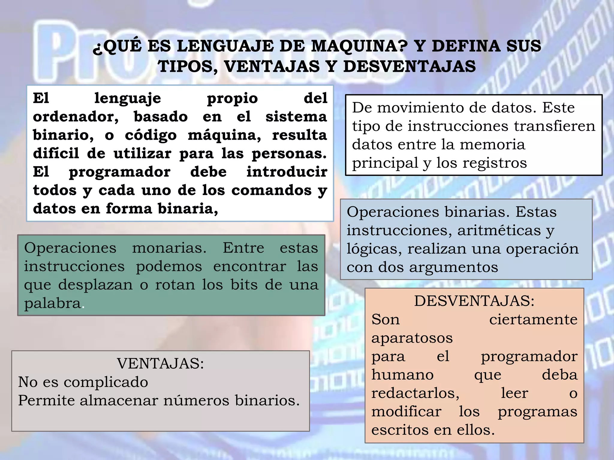 ¿QUÉ ES LENGUAJE DE MAQUINA? Y DEFINA SUS
               TIPOS, VENTAJAS Y DESVENTAJAS
 El       lenguaje      propio      del
                                          De movimiento de datos. Este
 ordenador, basado en el sistema
                                          tipo de instrucciones transfieren
 binario, o código máquina, resulta
                                          datos entre la memoria
 difícil de utilizar para las personas.
                                          principal y los registros
 El programador debe introducir
 todos y cada uno de los comandos y
 datos en forma binaria,                  Operaciones binarias. Estas
                                          instrucciones, aritméticas y
Operaciones monarias. Entre estas         lógicas, realizan una operación
instrucciones podemos encontrar las       con dos argumentos
que desplazan o rotan los bits de una
palabra.                                           DESVENTAJAS:
                                             Son              ciertamente
                                             aparatosos
            VENTAJAS:                        para     el     programador
No es complicado                             humano         que      deba
Permite almacenar números binarios.          redactarlos,       leer    o
                                             modificar los programas
                                             escritos en ellos.
 