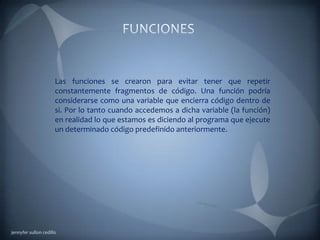 Las funciones se crearon para evitar tener que repetir
constantemente fragmentos de código. Una función podría
considerarse como una variable que encierra código dentro de
si. Por lo tanto cuando accedemos a dicha variable (la función)
en realidad lo que estamos es diciendo al programa que ejecute
un determinado código predefinido anteriormente.
jennyfer sullon cedillo
 