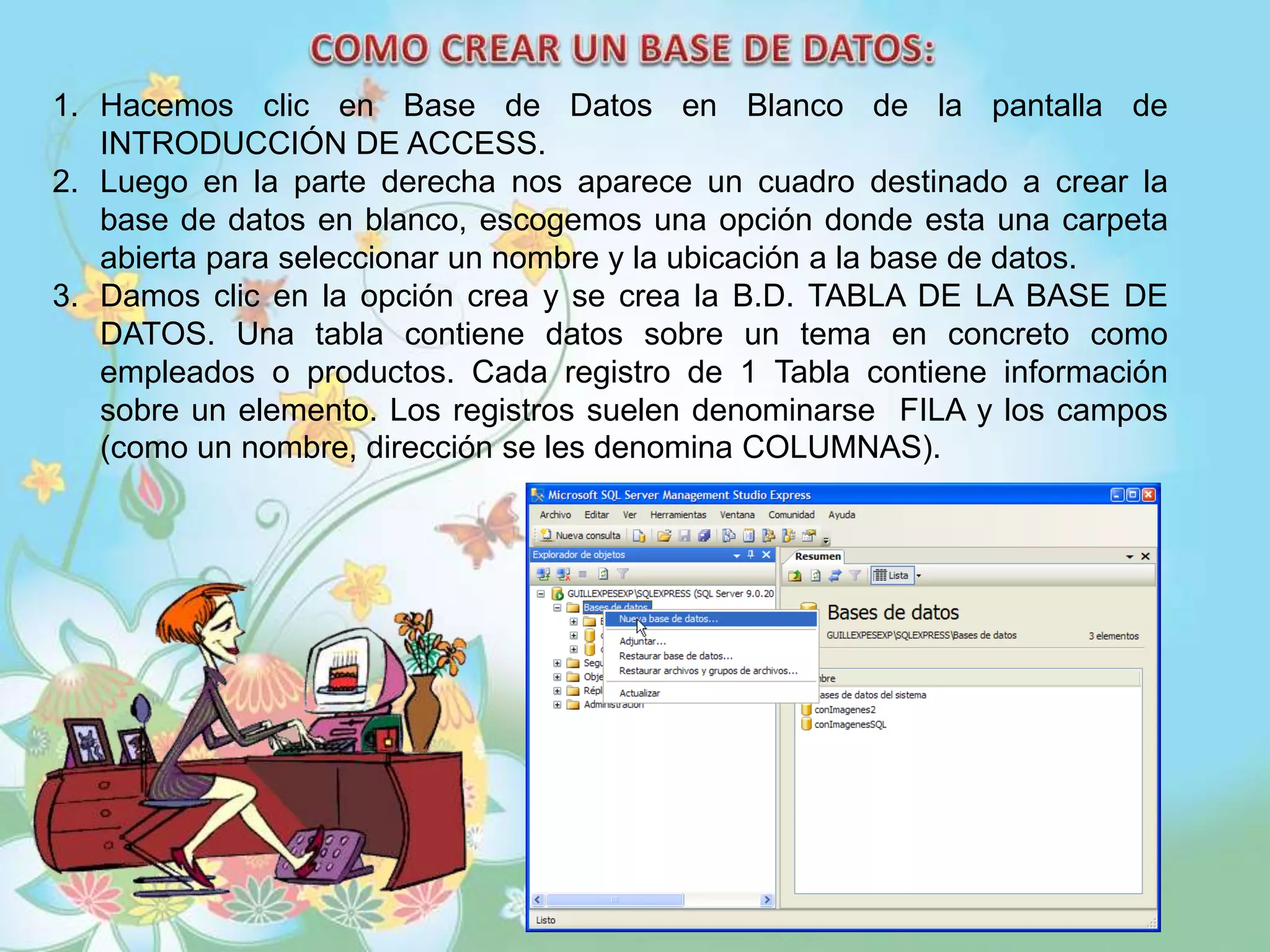 1. Hacemos clic en Base de Datos en Blanco de la pantalla de
INTRODUCCIÓN DE ACCESS.
2. Luego en la parte derecha nos aparece un cuadro destinado a crear la
base de datos en blanco, escogemos una opción donde esta una carpeta
abierta para seleccionar un nombre y la ubicación a la base de datos.
3. Damos clic en la opción crea y se crea la B.D. TABLA DE LA BASE DE
DATOS. Una tabla contiene datos sobre un tema en concreto como
empleados o productos. Cada registro de 1 Tabla contiene información
sobre un elemento. Los registros suelen denominarse FILA y los campos
(como un nombre, dirección se les denomina COLUMNAS).
 