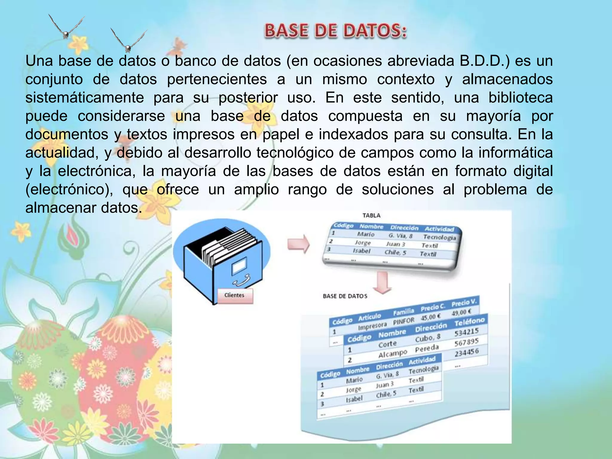 Una base de datos o banco de datos (en ocasiones abreviada B.D.D.) es un
conjunto de datos pertenecientes a un mismo contexto y almacenados
sistemáticamente para su posterior uso. En este sentido, una biblioteca
puede considerarse una base de datos compuesta en su mayoría por
documentos y textos impresos en papel e indexados para su consulta. En la
actualidad, y debido al desarrollo tecnológico de campos como la informática
y la electrónica, la mayoría de las bases de datos están en formato digital
(electrónico), que ofrece un amplio rango de soluciones al problema de
almacenar datos.
 