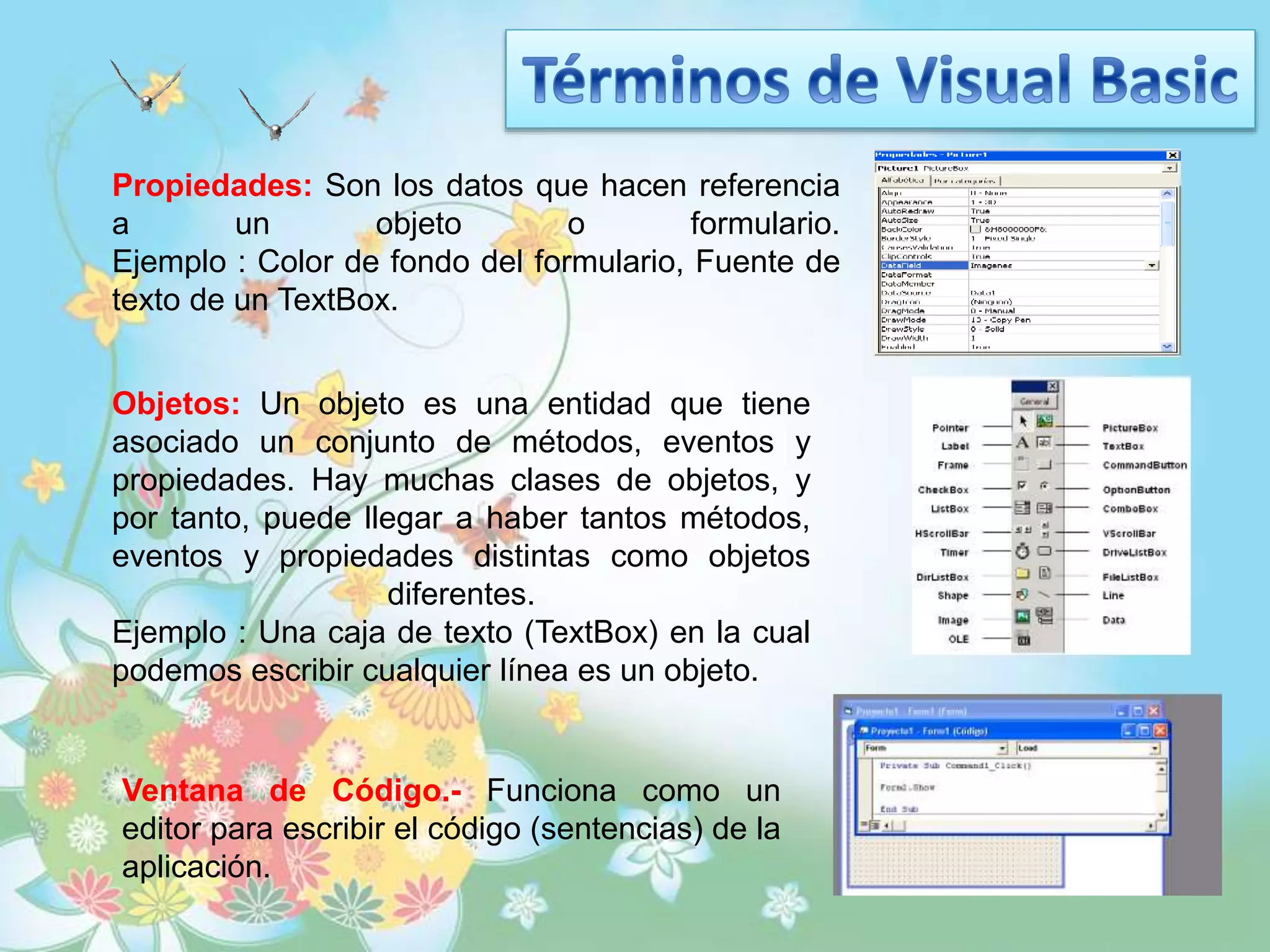 Propiedades: Son los datos que hacen referencia
a un objeto o formulario.
Ejemplo : Color de fondo del formulario, Fuente de
texto de un TextBox.
Objetos: Un objeto es una entidad que tiene
asociado un conjunto de métodos, eventos y
propiedades. Hay muchas clases de objetos, y
por tanto, puede llegar a haber tantos métodos,
eventos y propiedades distintas como objetos
diferentes.
Ejemplo : Una caja de texto (TextBox) en la cual
podemos escribir cualquier línea es un objeto.
Ventana de Código.- Funciona como un
editor para escribir el código (sentencias) de la
aplicación.
 