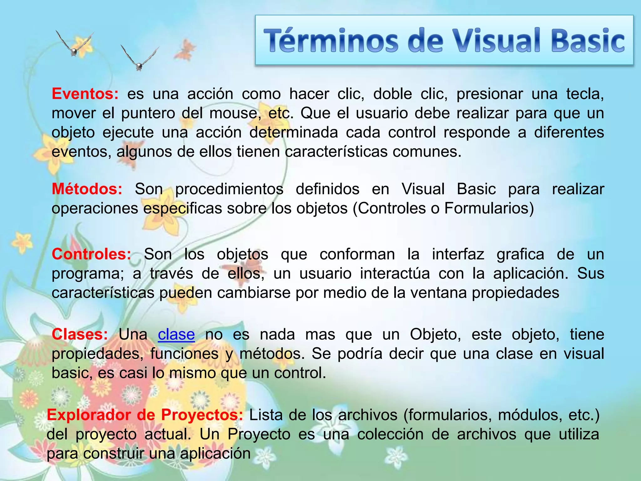 Eventos: es una acción como hacer clic, doble clic, presionar una tecla,
mover el puntero del mouse, etc. Que el usuario debe realizar para que un
objeto ejecute una acción determinada cada control responde a diferentes
eventos, algunos de ellos tienen características comunes.
Métodos: Son procedimientos definidos en Visual Basic para realizar
operaciones especificas sobre los objetos (Controles o Formularios)
Clases: Una clase no es nada mas que un Objeto, este objeto, tiene
propiedades, funciones y métodos. Se podría decir que una clase en visual
basic, es casi lo mismo que un control.
Controles: Son los objetos que conforman la interfaz grafica de un
programa; a través de ellos, un usuario interactúa con la aplicación. Sus
características pueden cambiarse por medio de la ventana propiedades
Explorador de Proyectos: Lista de los archivos (formularios, módulos, etc.)
del proyecto actual. Un Proyecto es una colección de archivos que utiliza
para construir una aplicación
 