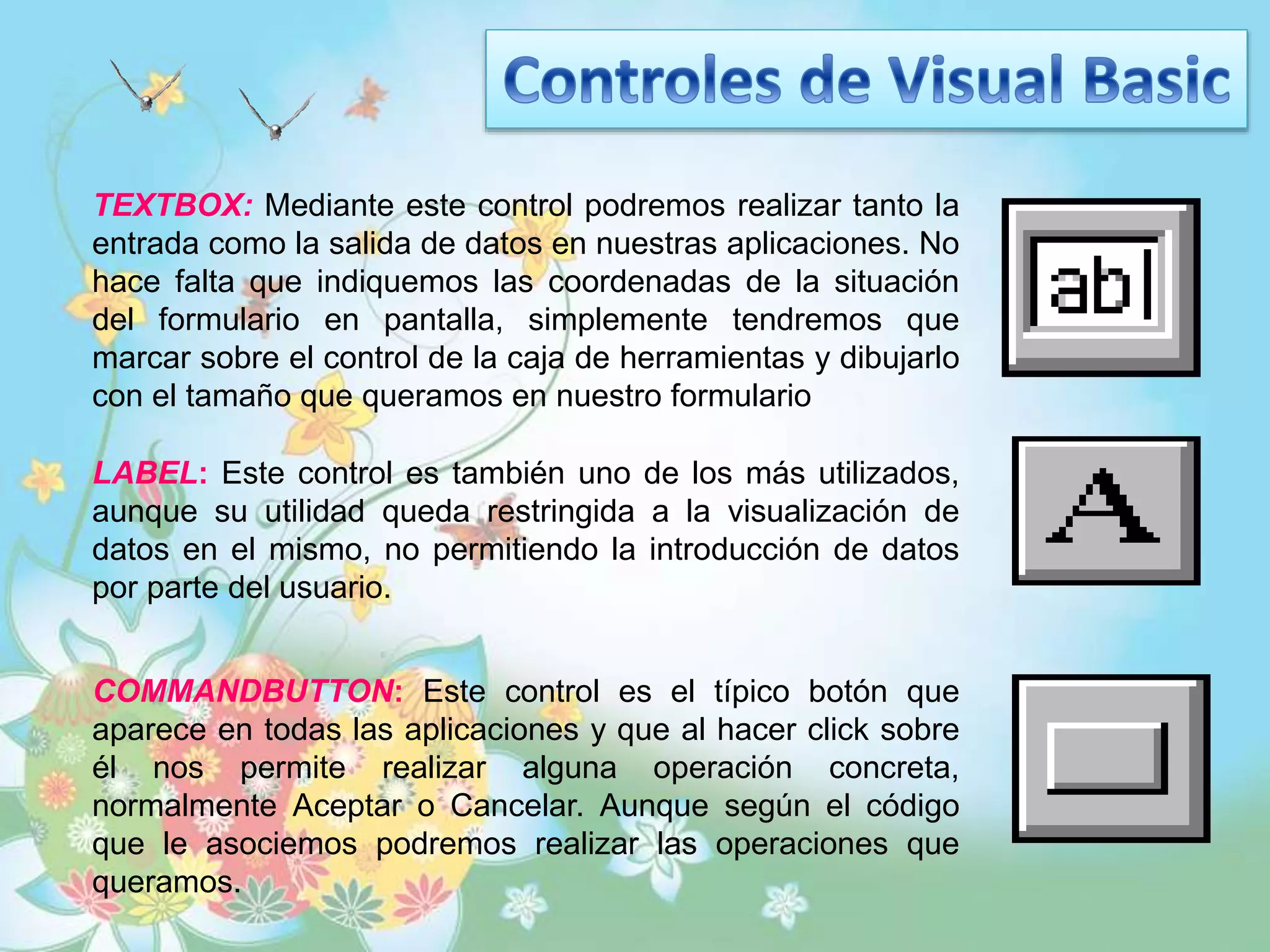 TEXTBOX: Mediante este control podremos realizar tanto la
entrada como la salida de datos en nuestras aplicaciones. No
hace falta que indiquemos las coordenadas de la situación
del formulario en pantalla, simplemente tendremos que
marcar sobre el control de la caja de herramientas y dibujarlo
con el tamaño que queramos en nuestro formulario
LABEL: Este control es también uno de los más utilizados,
aunque su utilidad queda restringida a la visualización de
datos en el mismo, no permitiendo la introducción de datos
por parte del usuario.
COMMANDBUTTON: Este control es el típico botón que
aparece en todas las aplicaciones y que al hacer click sobre
él nos permite realizar alguna operación concreta,
normalmente Aceptar o Cancelar. Aunque según el código
que le asociemos podremos realizar las operaciones que
queramos.
 
