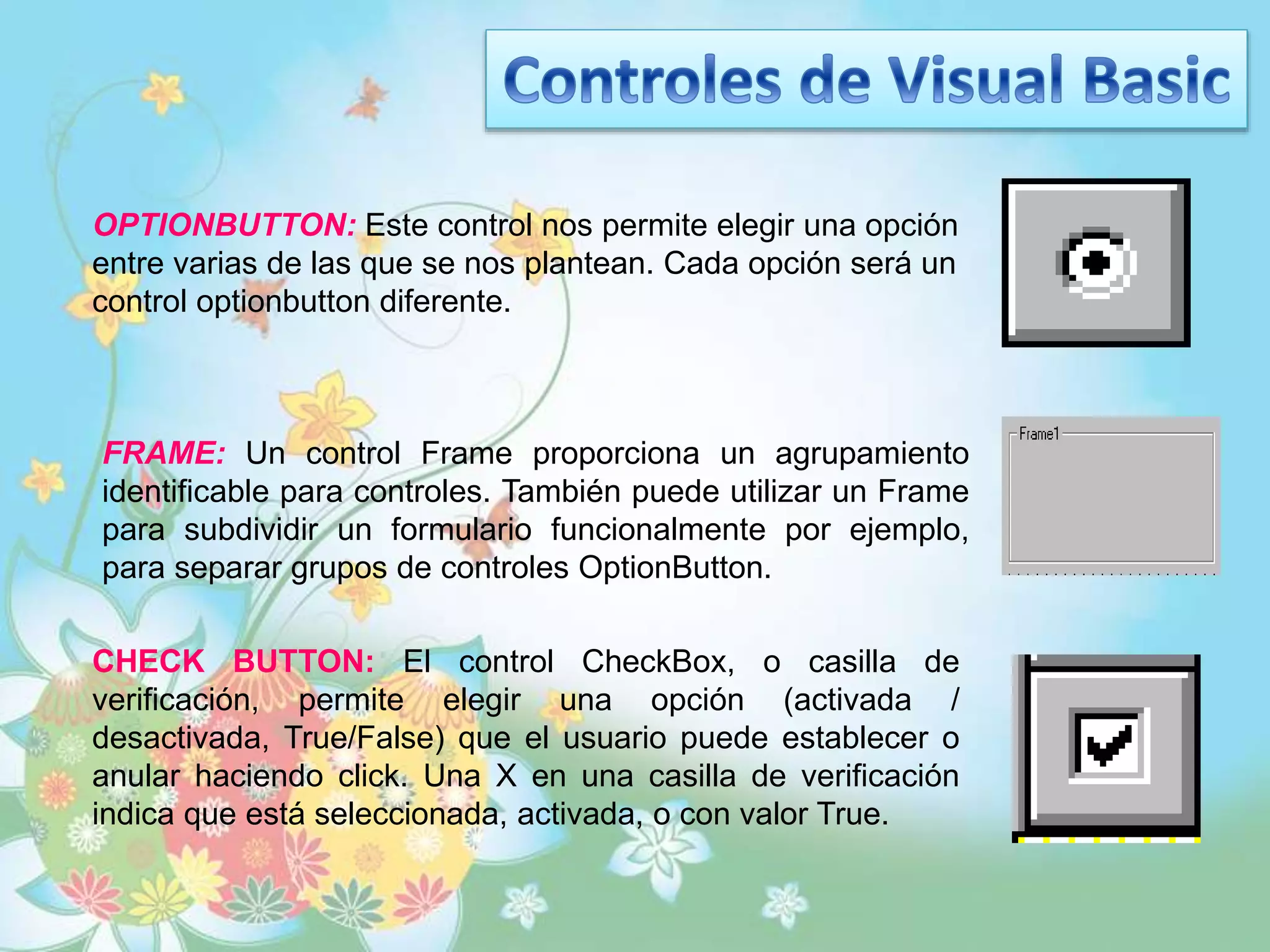 OPTIONBUTTON: Este control nos permite elegir una opción
entre varias de las que se nos plantean. Cada opción será un
control optionbutton diferente.
FRAME: Un control Frame proporciona un agrupamiento
identificable para controles. También puede utilizar un Frame
para subdividir un formulario funcionalmente por ejemplo,
para separar grupos de controles OptionButton.
CHECK BUTTON: El control CheckBox, o casilla de
verificación, permite elegir una opción (activada /
desactivada, True/False) que el usuario puede establecer o
anular haciendo click. Una X en una casilla de verificación
indica que está seleccionada, activada, o con valor True.
 