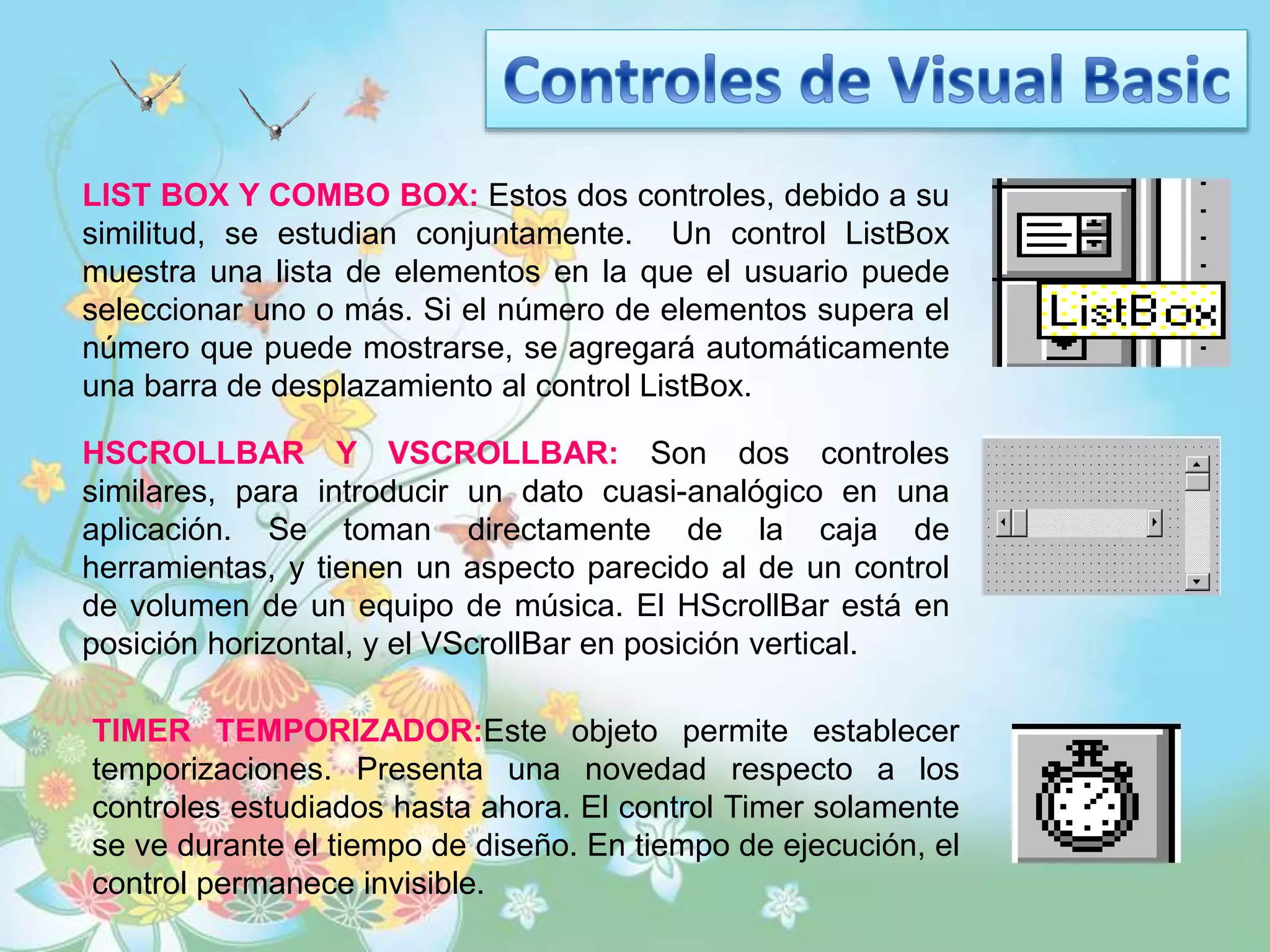 LIST BOX Y COMBO BOX: Estos dos controles, debido a su
similitud, se estudian conjuntamente. Un control ListBox
muestra una lista de elementos en la que el usuario puede
seleccionar uno o más. Si el número de elementos supera el
número que puede mostrarse, se agregará automáticamente
una barra de desplazamiento al control ListBox.
HSCROLLBAR Y VSCROLLBAR: Son dos controles
similares, para introducir un dato cuasi-analógico en una
aplicación. Se toman directamente de la caja de
herramientas, y tienen un aspecto parecido al de un control
de volumen de un equipo de música. El HScrollBar está en
posición horizontal, y el VScrollBar en posición vertical.
TIMER TEMPORIZADOR:Este objeto permite establecer
temporizaciones. Presenta una novedad respecto a los
controles estudiados hasta ahora. El control Timer solamente
se ve durante el tiempo de diseño. En tiempo de ejecución, el
control permanece invisible.
 