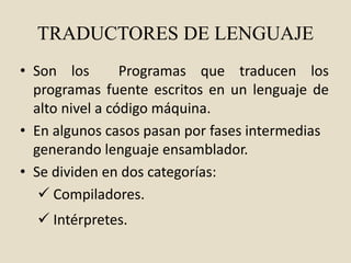 TRADUCTORES DE LENGUAJE
• Son los Programas que traducen los
programas fuente escritos en un lenguaje de
alto nivel a código máquina.
• En algunos casos pasan por fases intermedias
generando lenguaje ensamblador.
• Se dividen en dos categorías:
 Compiladores.
 Intérpretes.
 