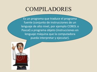 COMPILADORES
Es un programa que traduce el programa
fuente (conjunto de instrucciones de un
lenguaje de alto nivel, por ejemplo COBOL o
Pascal) a programa objeto (instrucciones en
lenguaje máquina que la computadora
pueda interpretar y ejecutar).
 