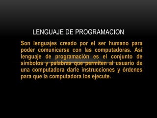 LENGUAJE DE PROGRAMACION
Son lenguajes creado por el ser humano para
poder comunicarse con las computadoras. Así
lenguaje de programación es el conjunto de
símbolos y palabras que permiten al usuario de
una computadora darle instrucciones y órdenes
para que la computadora los ejecute.
 