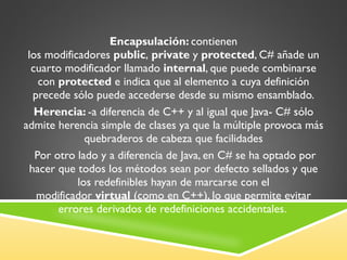 Encapsulación:  contienen los modificadores  public ,  private  y  protected , C# añade un cuarto modificador llamado  internal , que puede combinarse con  protected  e indica que al elemento a cuya definición precede sólo puede accederse desde su mismo ensamblado. Herencia:  -a diferencia de C++ y al igual que Java- C# sólo admite herencia simple de clases ya que la múltiple provoca más quebraderos de cabeza que facilidades   Por otro lado y a diferencia de Java, en C# se ha optado por hacer que todos los métodos sean por defecto sellados y que los redefinibles hayan de marcarse con el modificador  virtual  (como en C++), lo que permite evitar errores derivados de redefiniciones accidentales.  