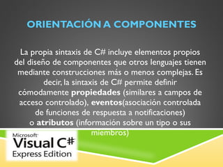 ORIENTACIÓN A COMPONENTES La propia sintaxis de C# incluye elementos propios del diseño de componentes que otros lenguajes tienen mediante construcciones más o menos complejas. Es decir, la sintaxis de C# permite definir cómodamente  propiedades  (similares a campos de acceso controlado),  eventos (asociación controlada de funciones de respuesta a notificaciones) o  atributos  (información sobre un tipo o sus miembros) 