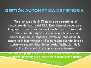 GESTIÓN AUTOMÁTICA DE MEMORIA Todo lenguaje de .NET tiene a su disposición el recolector de basura del CLR. Esto tiene el efecto en el lenguaje de que no es necesario incluir instrucciones de destrucción de objetos. Sin embargo, dado que la destrucción de los objetos a través del recolector de basura es indeterminista y sólo se realiza cuando éste se active –ya sea por falta de memoria, finalización de la aplicación o solicitud explícita en el fuente-. C# también proporciona un mecanismo de liberación de recursos determinista a través de la instrucción  using . 