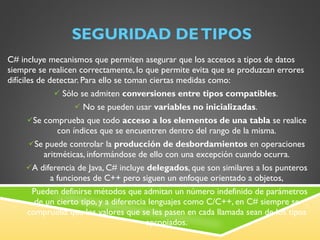 SEGURIDAD DE TIPOS C# incluye mecanismos que permiten asegurar que los accesos a tipos de datos siempre se realicen correctamente, lo que permite evita que se produzcan errores difíciles de detectar. Para ello se toman ciertas medidas como: Sólo se admiten  conversiones entre tipos compatibles .  No se pueden usar  variables no inicializadas .  Se comprueba que todo  acceso a los elementos de una tabla  se realice con índices que se encuentren dentro del rango de la misma. Se puede controlar la  producción de desbordamientos  en operaciones aritméticas, informándose de ello con una excepción cuando ocurra. A diferencia de Java, C# incluye  delegados , que son similares a los punteros a funciones de C++ pero siguen un enfoque orientado a objetos, Pueden definirse métodos que admitan un número indefinido de parámetros de un cierto tipo, y a diferencia lenguajes como C/C++, en C# siempre se comprueba que los valores que se les pasen en cada llamada sean de los tipos apropiados. 