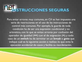 INSTRUCCIONES SEGURAS Para evitar errores muy comunes, en C# se han impuesto una serie de restricciones en el uso de las instrucciones de control más comunes. Por ejemplo, la guarda de toda condición ha de ser una expresión condicional y no aritmética, con lo que se evitan errores por confusión del operador de igualdad ( == ) con el de asignación ( = ); y todo caso de un  switch  ha de terminar en un  break  o  goto  que indique cuál es la siguiente acción a realizar, lo que evita la ejecución accidental de casos y facilita su reordenación. 