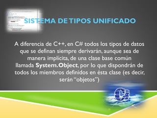 SISTEMA DE TIPOS UNIFICADO A diferencia de C++, en C# todos los tipos de datos que se definan siempre derivarán, aunque sea de manera implícita, de una clase base común llamada  System.Object , por lo que dispondrán de todos los miembros definidos en ésta clase (es decir, serán “objetos”) 