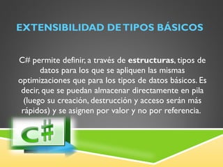 EXTENSIBILIDAD DE TIPOS BÁSICOS C# permite definir, a través de  estructuras , tipos de datos para los que se apliquen las mismas optimizaciones que para los tipos de datos básicos. Es decir, que se puedan almacenar directamente en pila (luego su creación, destrucción y acceso serán más rápidos) y se asignen por valor y no por referencia.  
