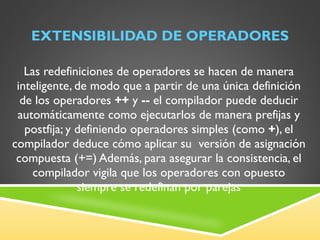 EXTENSIBILIDAD DE OPERADORES Las redefiniciones de operadores se hacen de manera inteligente, de modo que a partir de una única definición de los operadores  ++  y  --  el compilador puede deducir automáticamente como ejecutarlos de manera prefijas y postfija; y definiendo operadores simples (como  + ), el compilador deduce cómo aplicar su  versión de asignación compuesta (+=) Además, para asegurar la consistencia, el compilador vigila que los operadores con opuesto siempre se redefinan por parejas 