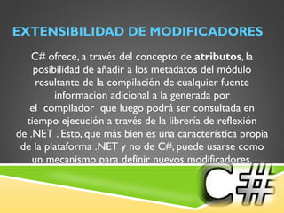 EXTENSIBILIDAD DE MODIFICADORES C# ofrece, a través del concepto de  atributos , la posibilidad de añadir a los metadatos del módulo resultante de la compilación de cualquier fuente información adicional a la generada por el  compilador  que luego podrá ser consultada en tiempo ejecución a través de la librería de reflexión de .NET . Esto, que más bien es una característica propia de la plataforma .NET y no de C#, puede usarse como un mecanismo para definir nuevos modificadores. 