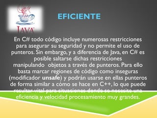 EFICIENTE En C# todo código incluye numerosas restricciones para asegurar su seguridad y no permite el uso de punteros. Sin embargo, y a diferencia de Java, en C# es posible saltarse dichas restricciones manipulando  objetos a través de punteros. Para ello basta marcar regiones de código como inseguras (modificador  unsafe ) y podrán usarse en ellas punteros de forma similar a cómo se hace en C++, lo que puede resultar vital para situaciones donde se necesite una eficiencia y velocidad procesamiento muy grandes. 