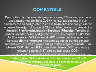 COMPATIBLE Para facilitar la migración de programadores, C# no sólo mantiene una sintaxis muy similar a C, C++  o Java que permite incluir directamente en código escrito en C# fragmentos de código escrito en estos lenguajes,  sino que el CLR también ofrece,  a través de los llamados  PlatformInvocationServices  ( PInvoke ) También es posible acceder desde código escrito en C# a objetos COM. Para facilitar esto, el  .NET Framework SDK  incluye una herramientas llamadas  tlbimp  y regasm  mediante las que es posible generar automáticamente clases proxy que permitan, respectivamente, usar objetos COM desde .NET como si de objetos .NET se tratase y registrar objetos .NET para su uso desde COM.   Finalmente, también se da la posibilidad de usar controles ActiveX desde código .NET y viceversa. Para lo primero se utiliza la utilidad  aximp , mientras que para lo segundo se usa la ya mencionada  regasm . 