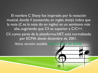 El nombre C Sharp fue inspirado por la notación   musical, donde ♯ (sostenido, en inglés  sharp ) indica que la nota ( C  es la nota do en inglés) es un semitono más alta, sugiriendo que C♯ es superior a C/C++. C♯, como parte de la plataforma.NET, está normalizado por ECMA desde diciembre de 2001.  Última versión estable  4.0 (12 abril de 2010). 
