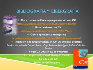 BIBLIOGRAFÍA Y CIBERGRAFÍA Curso de iniciación a la programación con C# http:// www.elguille.info/NET/cursoCSharpErik/index.htm Base de datos con C# http://www.youtube.com/watch?v=2779x_V33gw Como aprender a manejar c# http:// www.youtube.com/watch?v=6vwmfGiI2Fg&feature=related Iniciación a la programación en C#: un enfoque práctico Escrito por Yolanda Cerezo López, Olga Peñalba Rodríguez, Rafael Caballero Roldán Visual C# 2008 How to Program Escrito por  Paul J. Deitel, Harvey M. Deitel La Biblia de C# Escrito por Jeff Ferguson 