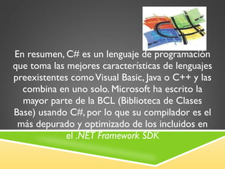 En resumen, C# es un lenguaje de programación que toma las mejores características de lenguajes preexistentes como Visual Basic, Java o C++ y las combina en uno solo. Microsoft ha escrito la mayor parte de la BCL (Biblioteca de Clases Base) usando C#, por lo que su compilador es el más depurado y optimizado de los incluidos en el  .NET Framework SDK 