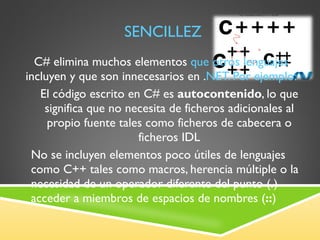 SENCILLEZ C# elimina muchos elementos  que otros lenguajes  incluyen y que son innecesarios en . NET. Por ejemplo: El código escrito en C# es  autocontenido , lo que significa que no necesita de ficheros adicionales al propio fuente tales como ficheros de cabecera o ficheros IDL No se incluyen elementos poco útiles de lenguajes como C++ tales como macros, herencia múltiple o la necesidad de un operador diferente del punto ( . ) acceder a miembros de espacios de nombres ( :: ) 