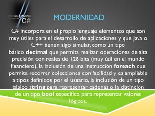 MODERNIDAD C# incorpora en el propio lenguaje elementos que son muy útiles para el desarrollo de aplicaciones y que Java o C++ tienen algo simular, como un tipo básico  decimal  que permita realizar operaciones de alta precisión con reales de 128 bits (muy útil en el mundo financiero), la inclusión de una instrucción  foreach  que permita recorrer colecciones con facilidad y es ampliable a tipos definidos por el usuario, la inclusión de un tipo básico  string  para representar cadenas o la distinción de un tipo  bool  específico para representar valores lógicos. 