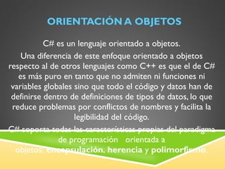 ORIENTACIÓN A OBJETOS C# es un lenguaje orientado a objetos. Una diferencia de este enfoque orientado a objetos respecto al de otros lenguajes como C++ es que el de C# es más puro en tanto que no admiten ni funciones ni variables globales sino que todo el código y datos han de definirse dentro de definiciones de tipos de datos, lo que reduce problemas por conflictos de nombres y facilita la legibilidad del código. C# soporta todas las características propias del paradigma de programación   orientada a objetos:  encapsulación ,  herencia  y  polimorfismo . 