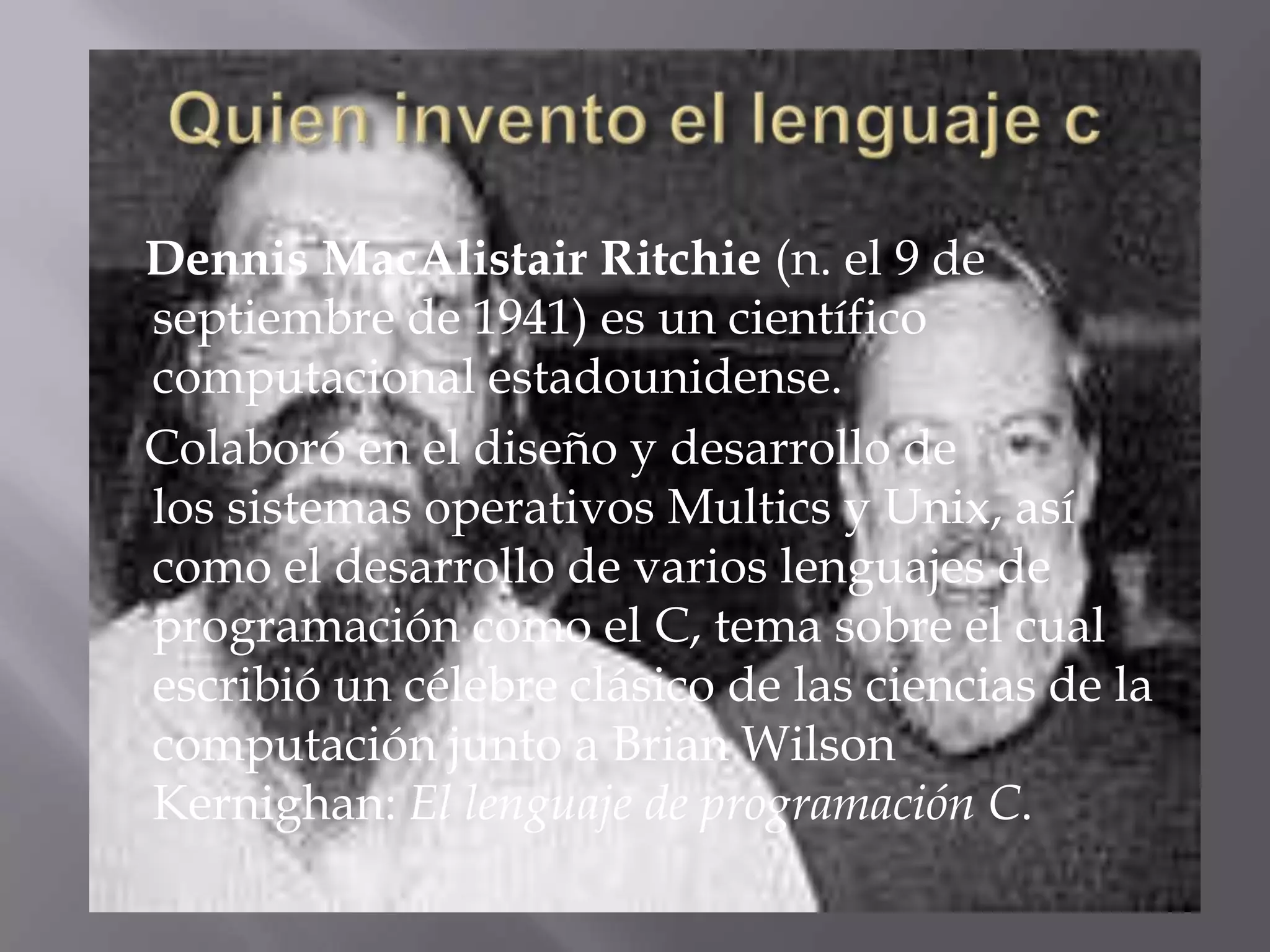 Quien invento el lenguaje c    Dennis MacAlistair Ritchie (n. el 9 de septiembre de 1941) es un científico computacional estadounidense.    Colaboró en el diseño y desarrollo de los sistemas operativos Multics y Unix, así como el desarrollo de varios lenguajes de programación como el C, tema sobre el cual escribió un célebre clásico de las ciencias de la computación junto a Brian Wilson Kernighan: El lenguaje de programación C.