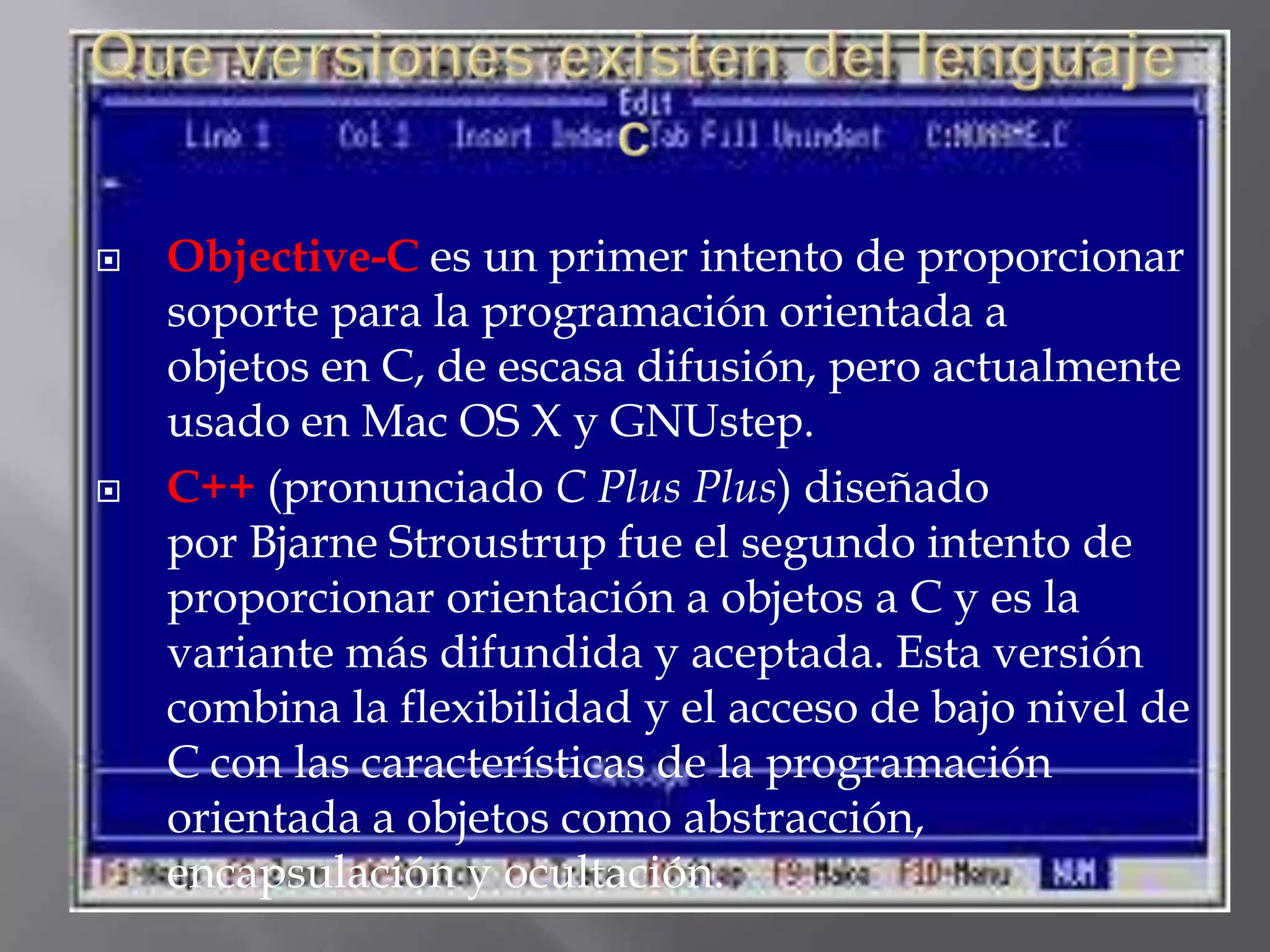 Que versiones existen del lenguaje cObjective-C es un primer intento de proporcionar soporte para la programación orientada a objetos en C, de escasa difusión, pero actualmente usado en Mac OS X y GNUstep.C++ (pronunciado C Plus Plus) diseñado por Bjarne Stroustrup fue el segundo intento de proporcionar orientación a objetos a C y es la variante más difundida y aceptada. Esta versión combina la flexibilidad y el acceso de bajo nivel de C con las características de la programación orientada a objetos como abstracción, encapsulación y ocultación.