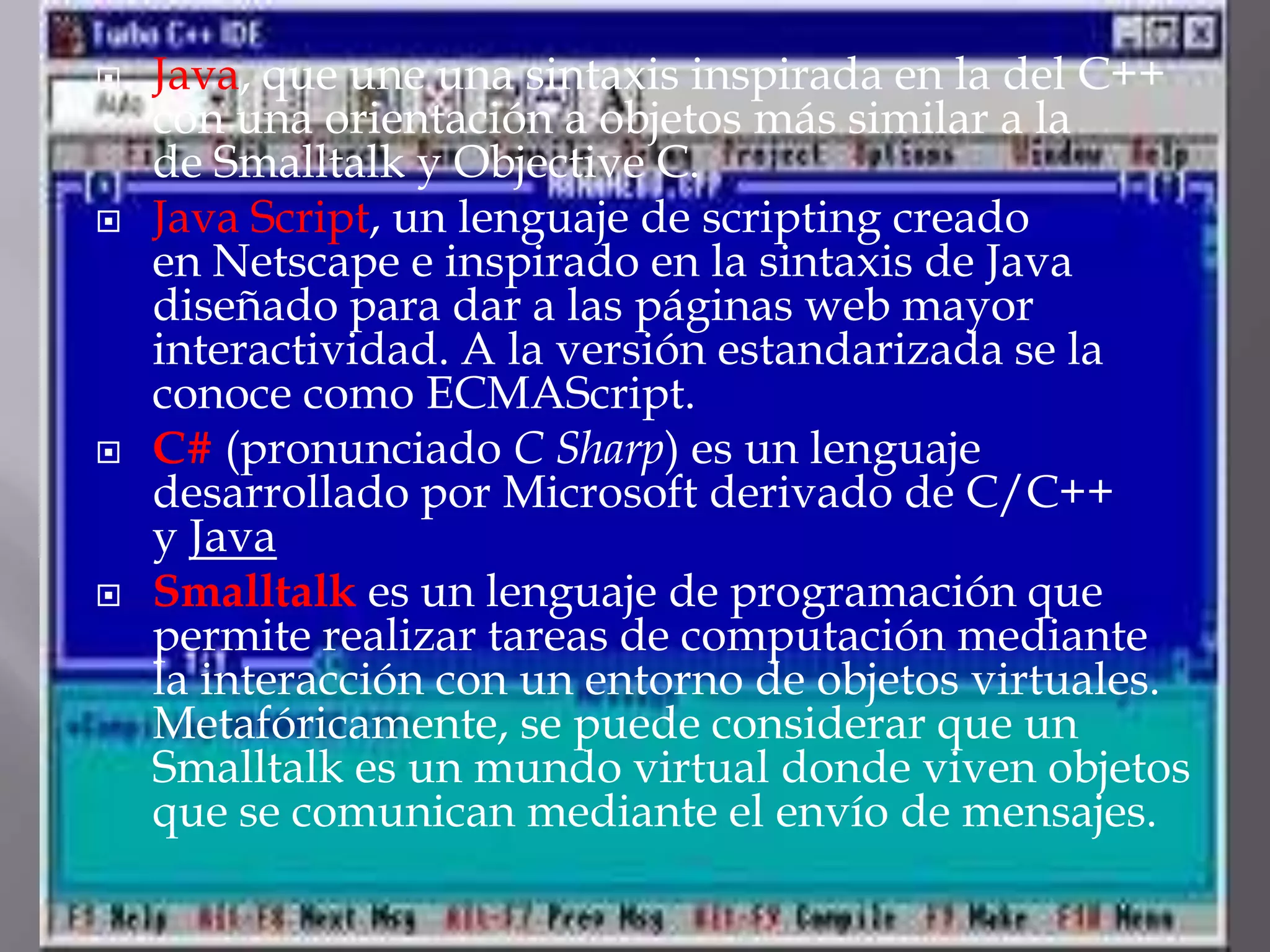 Java, que une una sintaxis inspirada en la del C++ con una orientación a objetos más similar a la de Smalltalk y Objective C.Java Script, un lenguaje de scripting creado en Netscape e inspirado en la sintaxis de Java diseñado para dar a las páginas web mayor interactividad. A la versión estandarizada se la conoce como ECMAScript.C# (pronunciado C Sharp) es un lenguaje desarrollado por Microsoft derivado de C/C++ y JavaSmalltalk es un lenguaje de programación que permite realizar tareas de computación mediante la interacción con un entorno de objetos virtuales. Metafóricamente, se puede considerar que un Smalltalk es un mundo virtual donde viven objetos que se comunican mediante el envío de mensajes.