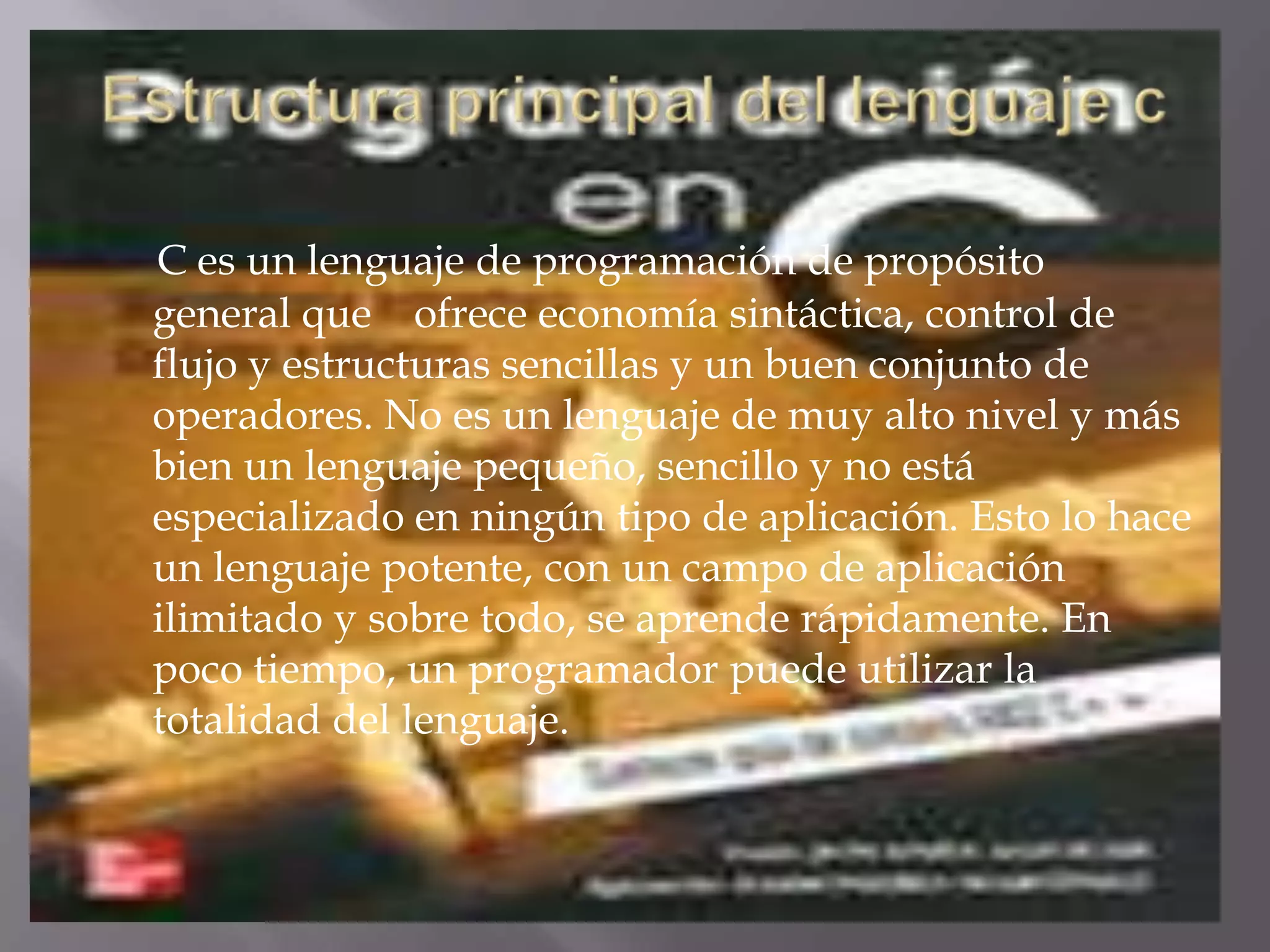 Estructura principal del lenguaje cC es un lenguaje de programación de propósito general que    ofrece economía sintáctica, control de flujo y estructuras sencillas y un buen conjunto de operadores. No es un lenguaje de muy alto nivel y más bien un lenguaje pequeño, sencillo y no está especializado en ningún tipo de aplicación. Esto lo hace un lenguaje potente, con un campo de aplicación ilimitado y sobre todo, se aprende rápidamente. En poco tiempo, un programador puede utilizar la totalidad del lenguaje. 