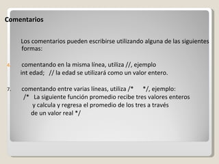 Comentarios Los comentarios pueden escribirse utilizando alguna de las siguientes formas:   comentando en la misma línea, utiliza //, ejemplo  int edad;   // la edad se utilizará como un valor entero. comentando entre varias líneas, utiliza /*      */, ejemplo:              /*   La siguiente función promedio recibe tres valores enteros                   y calcula y regresa el promedio de los tres a través                  de un valor real */ 