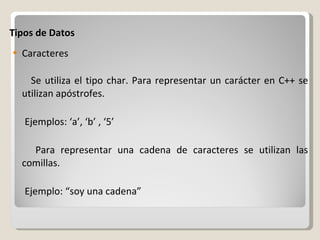 Tipos de Datos Caracteres Se utiliza el tipo char. Para representar un carácter en C++ se utilizan apóstrofes.  Ejemplos: ‘a’, ‘b’ , ‘5’ Para representar una cadena de caracteres se utilizan las comillas. Ejemplo: “soy una cadena” 