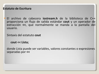 Estatuto de Escritura  El archivo de cabecera  iostream.h  de la biblioteca de C++ proporciona un flujo de salida estándar  cout  y un operador de extracción  << , que normalmente se manda a la pantalla del usuario. Sintaxis del estatuto  cout          cout << Lista; donde Lista puede ser variables, valores constantes o expresiones separadas por  << 