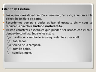 Estatuto de Escritura Los operadores de extracción e inserción, >> y <<, apuntan en la dirección del flujo de datos. Recordemos que para poder utilizar el estatuto cin y cout se requiere la directiva  #include <iostream.h>. Existen caracteres especiales que pueden ser usados con el cout dentro de comillas. Entre ellos están: \ n    realiza un cambio de línea equivalente a usar endl. \ t    tabulador. \ a  sonido de la campana.    \ “  comilla doble.  \ ‘  comilla simple.   
