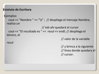 Estatuto de Escritura Ejemplos: cout << "Nombre " << "\t" ;  // despliega el mensaje Nombre, realiza un // tab ahí quedará el cursor cout << "El resultado es " <<  resul << endl; // despliega el letrero, el  // valor de la variable resul // y brinca a la siguiente // línea donde quedara el // cursor. 