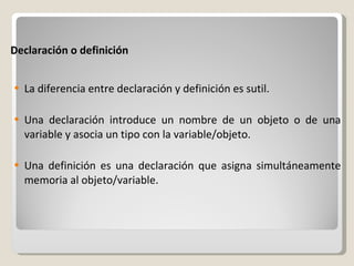 Declaración o definición La diferencia entre declaración y definición es sutil. Una declaración introduce un nombre de un objeto o de una variable y asocia un tipo con la variable/objeto. Una definición es una declaración que asigna simultáneamente memoria al objeto/variable. 