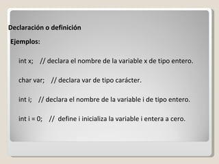 Declaración o definición Ejemplos: int x;  // declara el nombre de la variable x de tipo entero. char var;  // declara var de tipo carácter. int i;  // declara el nombre de la variable i de tipo entero. int i = 0;  //  define i inicializa la variable i entera a cero. 