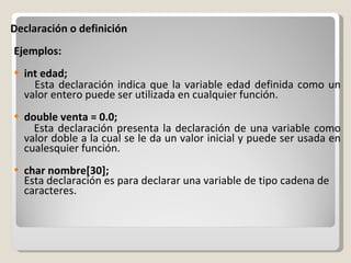 Declaración o definición Ejemplos: int edad; Esta declaración indica que la variable edad definida como un valor entero puede ser utilizada en cualquier función. double venta = 0.0; Esta declaración presenta la declaración de una variable como valor doble a la cual se le da un valor inicial y puede ser usada en cualesquier función. char nombre[30]; Esta declaración es para declarar una variable de tipo cadena de caracteres. 